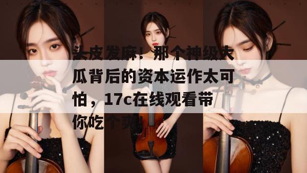 头皮发麻！那个神级大瓜背后的资本运作太可怕，17c在线观看带你吃个爽！