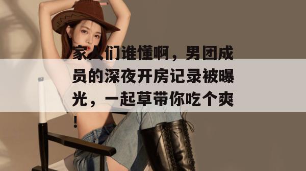 家人们谁懂啊，男团成员的深夜开房记录被曝光，一起草带你吃个爽！