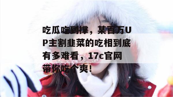 吃瓜吃到撑，某百万UP主割韭菜的吃相到底有多难看，17c官网带你吃个爽！