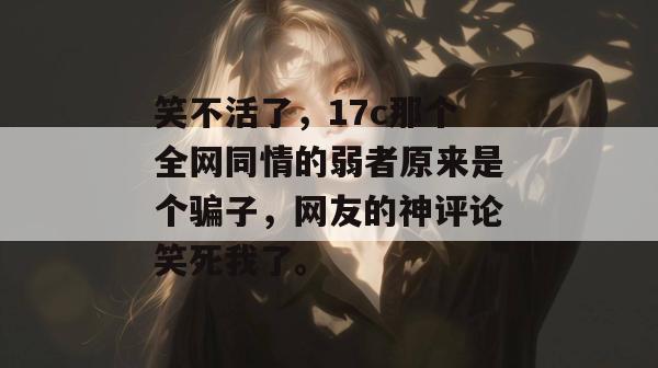 笑不活了，17c那个全网同情的弱者原来是个骗子，网友的神评论笑死我了。