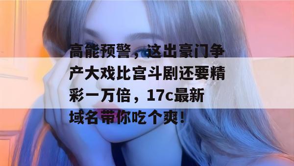 高能预警，这出豪门争产大戏比宫斗剧还要精彩一万倍，17c最新域名带你吃个爽！