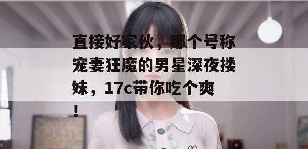 直接好家伙，那个号称宠妻狂魔的男星深夜搂妹，17c带你吃个爽！