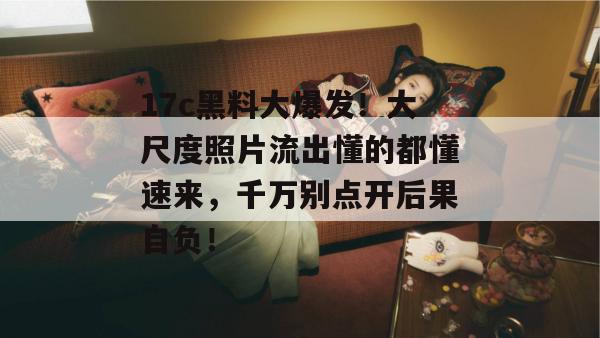 17c黑料大爆发！大尺度照片流出懂的都懂速来，千万别点开后果自负！