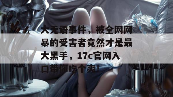 大无语事件，被全网网暴的受害者竟然才是最大黑手，17c官网入口带你吃个爽！