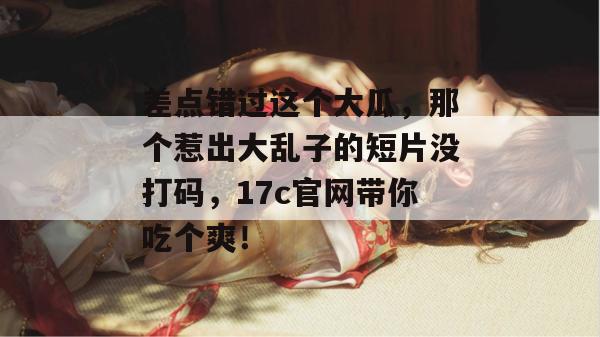 差点错过这个大瓜，那个惹出大乱子的短片没打码，17c官网带你吃个爽！