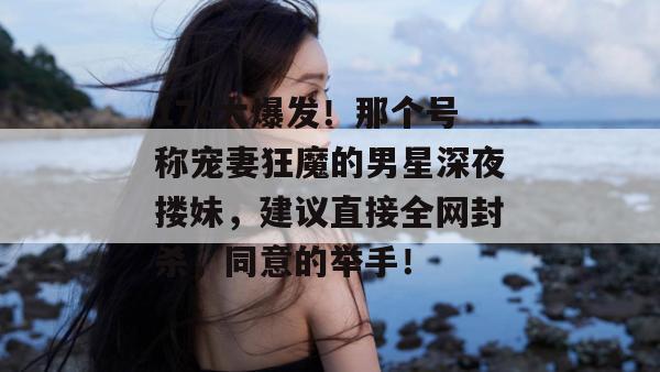 17c大爆发！那个号称宠妻狂魔的男星深夜搂妹，建议直接全网封杀，同意的举手！