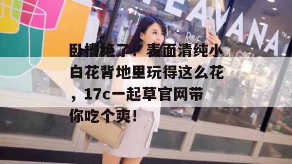 卧槽绝了！表面清纯小白花背地里玩得这么花，17c一起草官网带你吃个爽！