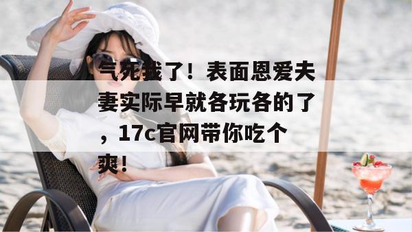 气死我了！表面恩爱夫妻实际早就各玩各的了，17c官网带你吃个爽！