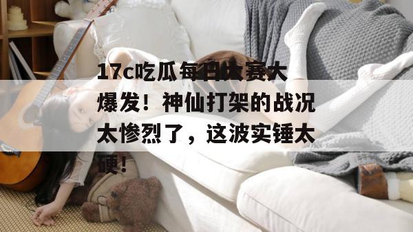 17c吃瓜每日大赛大爆发！神仙打架的战况太惨烈了，这波实锤太硬！