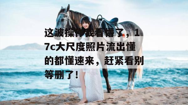 这波操作我看懵了，17c大尺度照片流出懂的都懂速来，赶紧看别等删了！