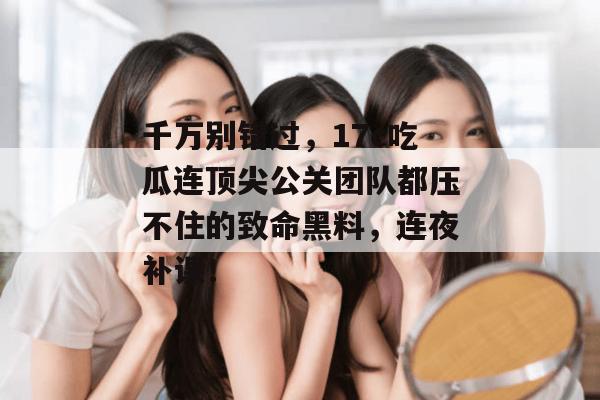 千万别错过，17c吃瓜连顶尖公关团队都压不住的致命黑料，连夜补课！