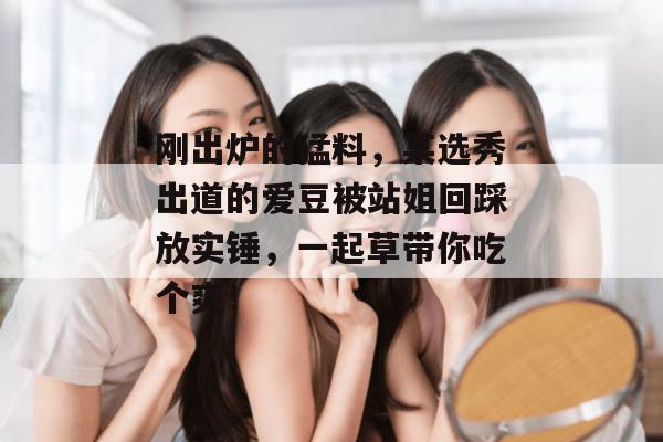 刚出炉的猛料，某选秀出道的爱豆被站姐回踩放实锤，一起草带你吃个爽！