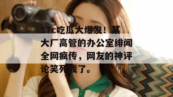 17c吃瓜大爆发！某大厂高管的办公室绯闻全网疯传，网友的神评论笑死我了。