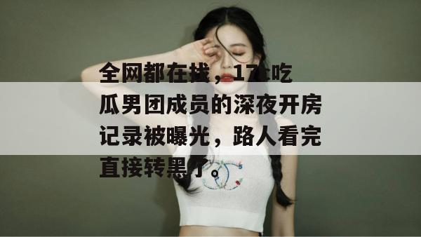 全网都在找，17c吃瓜男团成员的深夜开房记录被曝光，路人看完直接转黑了。