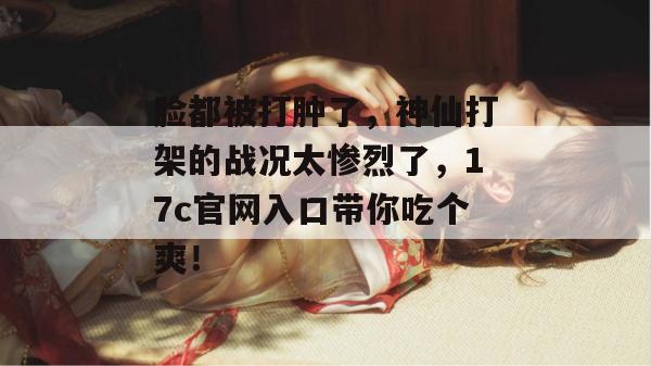 脸都被打肿了，神仙打架的战况太惨烈了，17c官网入口带你吃个爽！