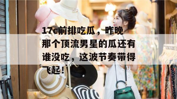 17c前排吃瓜,昨晚那个顶流男星的瓜还有谁没吃,这波节奏带得飞起!