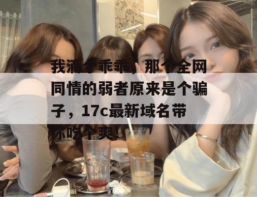 我滴个乖乖，那个全网同情的弱者原来是个骗子，17c最新域名带你吃个爽！