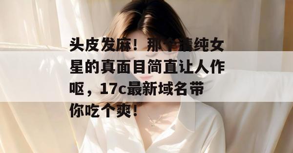 头皮发麻！那个清纯女星的真面目简直让人作呕，17c最新域名带你吃个爽！