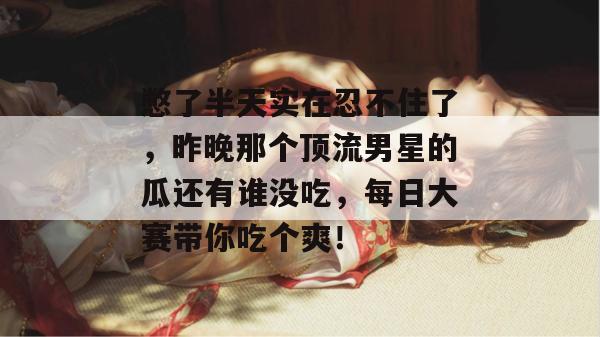 憋了半天实在忍不住了，昨晚那个顶流男星的瓜还有谁没吃，每日大赛带你吃个爽！