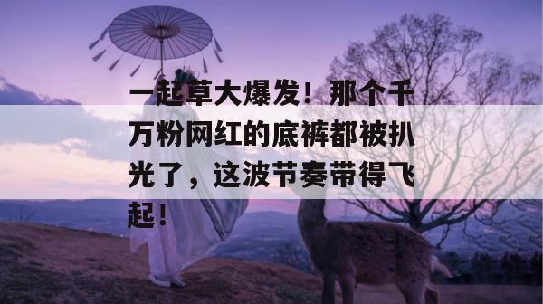 一起草大爆发！那个千万粉网红的底裤都被扒光了，这波节奏带得飞起！