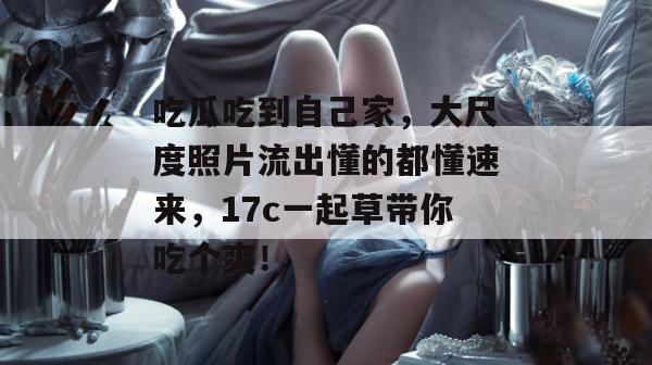 吃瓜吃到自己家，大尺度照片流出懂的都懂速来，17c一起草带你吃个爽！