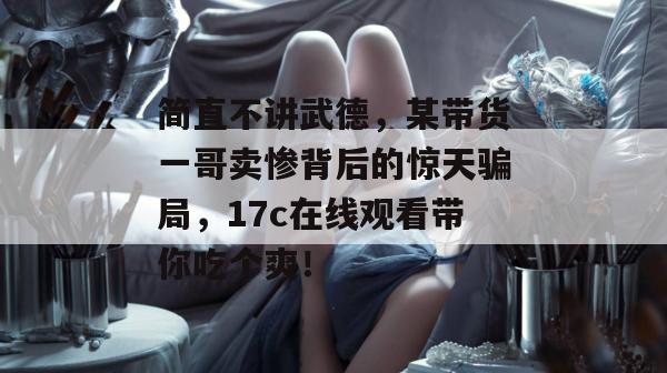 简直不讲武德，某带货一哥卖惨背后的惊天骗局，17c在线观看带你吃个爽！