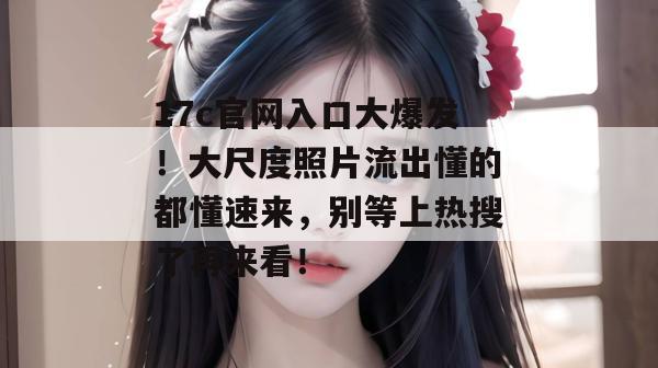 17c官网入口大爆发！大尺度照片流出懂的都懂速来，别等上热搜了再来看！