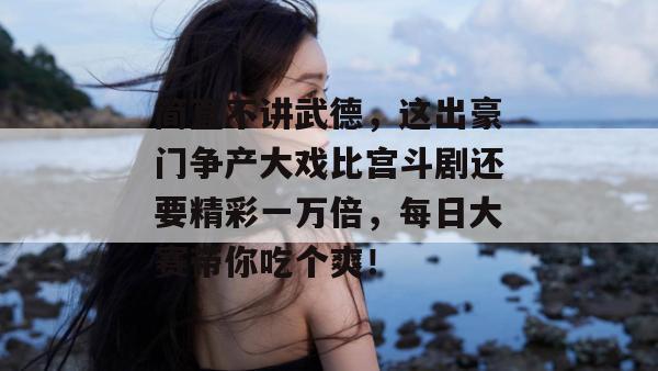 简直不讲武德，这出豪门争产大戏比宫斗剧还要精彩一万倍，每日大赛带你吃个爽！