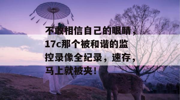 不敢相信自己的眼睛，17c那个被和谐的监控录像全纪录，速存，马上就被夹！