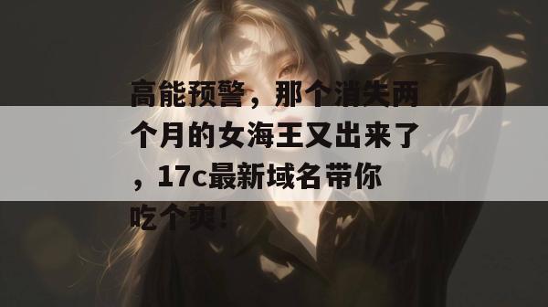 高能预警，那个消失两个月的女海王又出来了，17c最新域名带你吃个爽！