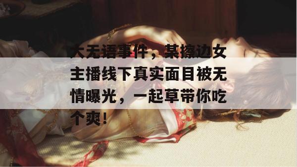 大无语事件,某擦边女主播线下真实面目被无情曝光,一起草带你吃个爽!