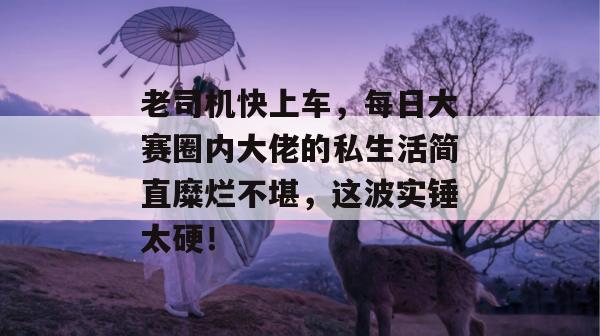 老司机快上车，每日大赛圈内大佬的私生活简直糜烂不堪，这波实锤太硬！