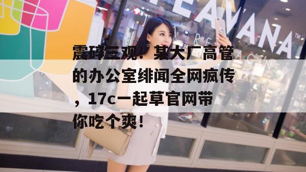 震碎三观！某大厂高管的办公室绯闻全网疯传，17c一起草官网带你吃个爽！