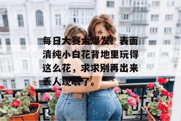 每日大赛大爆发！表面清纯小白花背地里玩得这么花，求求别再出来丢人现眼了。