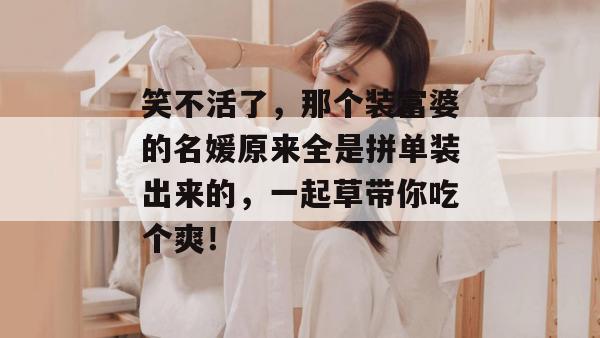 笑不活了，那个装富婆的名媛原来全是拼单装出来的，一起草带你吃个爽！