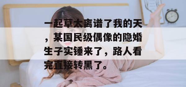 一起草太离谱了我的天，某国民级偶像的隐婚生子实锤来了，路人看完直接转黑了。