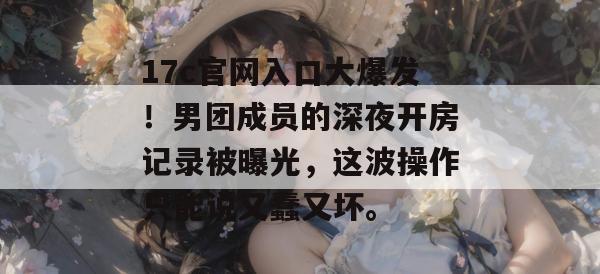 17c官网入口大爆发！男团成员的深夜开房记录被曝光，这波操作只能说又蠢又坏。