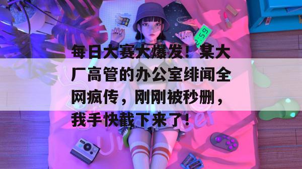 每日大赛大爆发！某大厂高管的办公室绯闻全网疯传，刚刚被秒删，我手快截下来了！