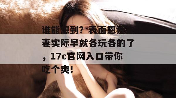 谁能想到？表面恩爱夫妻实际早就各玩各的了，17c官网入口带你吃个爽！