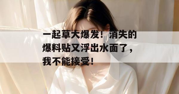 一起草大爆发！消失的爆料贴又浮出水面了，我不能接受！