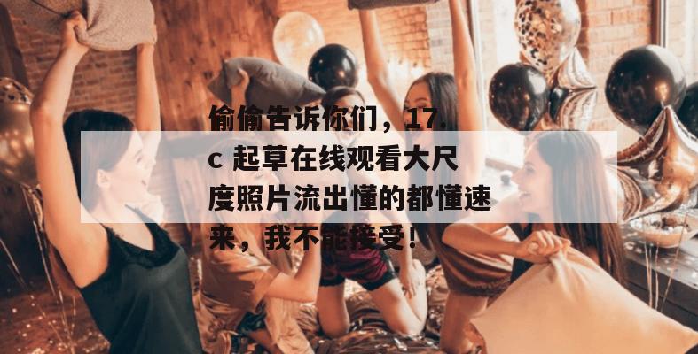 偷偷告诉你们，17.c 起草在线观看大尺度照片流出懂的都懂速来，我不能接受！