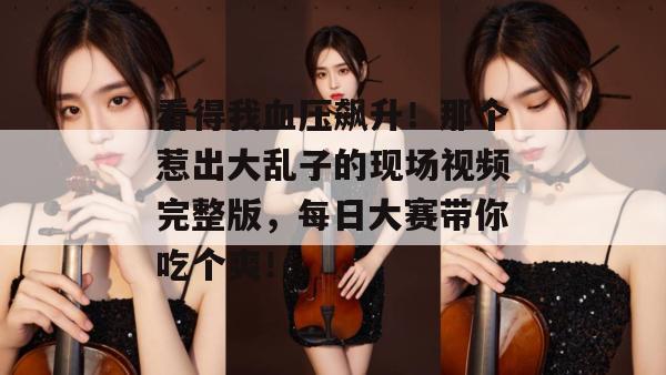看得我血压飙升！那个惹出大乱子的现场视频完整版，每日大赛带你吃个爽！