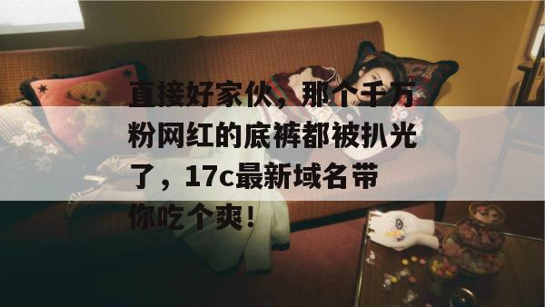 直接好家伙，那个千万粉网红的底裤都被扒光了，17c最新域名带你吃个爽！