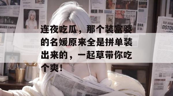 连夜吃瓜，那个装富婆的名媛原来全是拼单装出来的，一起草带你吃个爽！