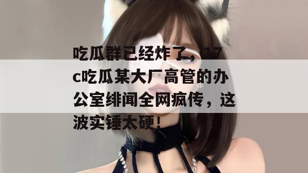 吃瓜群已经炸了，17c吃瓜某大厂高管的办公室绯闻全网疯传，这波实锤太硬！