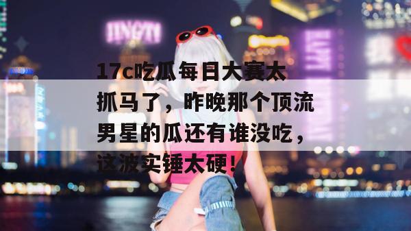 17c吃瓜每日大赛太抓马了，昨晚那个顶流男星的瓜还有谁没吃，这波实锤太硬！