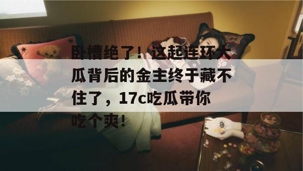 卧槽绝了！这起连环大瓜背后的金主终于藏不住了，17c吃瓜带你吃个爽！