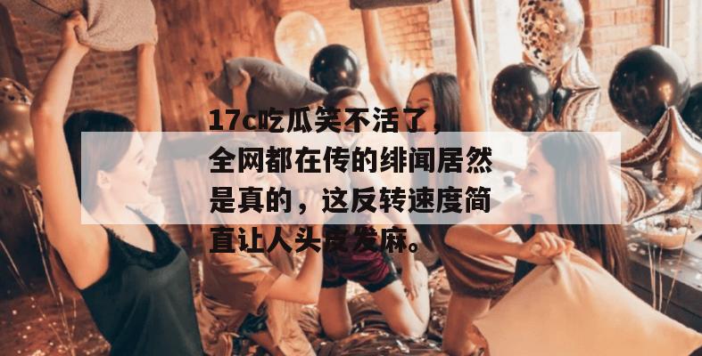 17c吃瓜笑不活了，全网都在传的绯闻居然是真的，这反转速度简直让人头皮发麻。